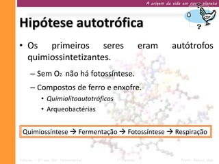 A origem da vida em nosso planeta




Hipótese autotrófica
• Os primeiros seres                               eram         autótrofos
  quimiossintetizantes.
     – Sem O2 não há fotossíntese.
     – Compostos de ferro e enxofre.
           • Quimiolitoautotróficos
           • Arqueobactérias


 Quimiossíntese  Fermentação  Fotossíntese  Respiração


Ciências – 9º ano Ens. Fundamental    1º Período                    Profa. Rebeca Vale
 