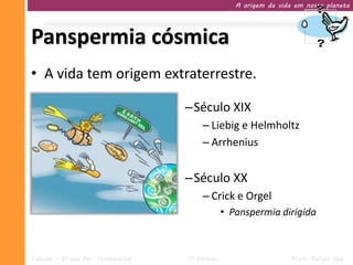 A origem da vida em nosso planeta




Panspermia cósmica
• A vida tem origem extraterrestre.

                                     –Século XIX
                                          – Liebig e Helmholtz
                                          – Arrhenius


                                     –Século XX
                                          – Crick e Orgel
                                                  • Panspermia dirigida



Ciências – 9º ano Ens. Fundamental   1º Período                      Profa. Rebeca Vale
 