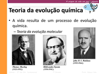 A origem da vida em nosso planeta




Teoria da evolução química
• A vida resulta de um processo de evolução
  química.
     – Teoria da evolução molecular




                                                                   John B. S. Haldane
                                                                   (1892-1964).
    Thomas Huxley                    Aleksander Oparin
    (1825-1895).                     (1894-1980).
Ciências – 9º ano Ens. Fundamental             1º Período                   Profa. Rebeca Vale
 