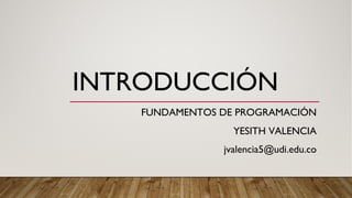 INTRODUCCIÓN
FUNDAMENTOS DE PROGRAMACIÓN
YESITH VALENCIA
jvalencia5@udi.edu.co
 