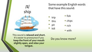 /ɪ/
ship
This sound is relaxed and short.
It’s easier to pronounce if you
keep the front of your mouth
slightly open, and ...