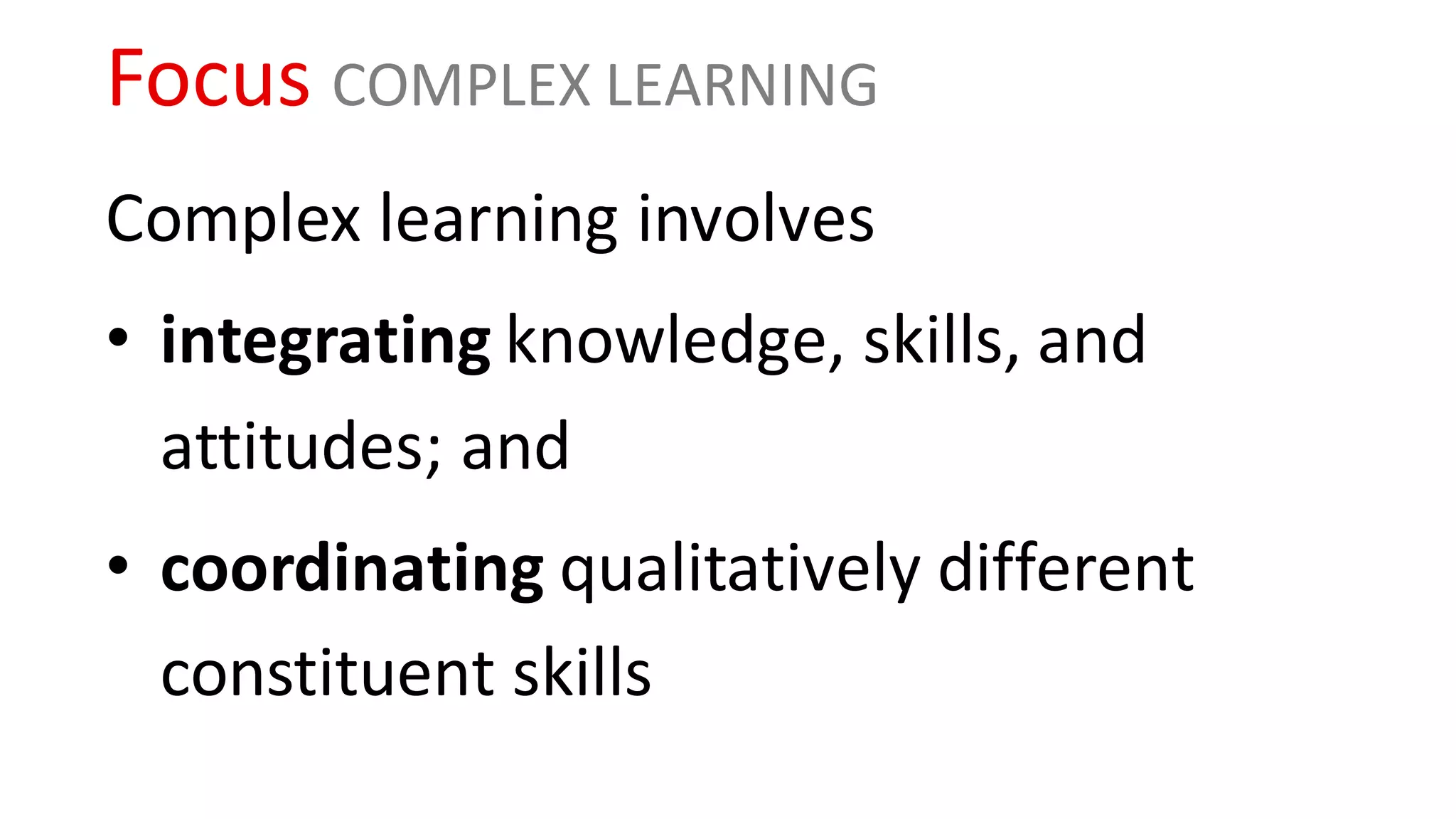 Focus COMPLEX LEARNING
Complex learning involves
• integrating knowledge, skills, and
attitudes; and
• coordinating qualitatively different
constituent skills
 