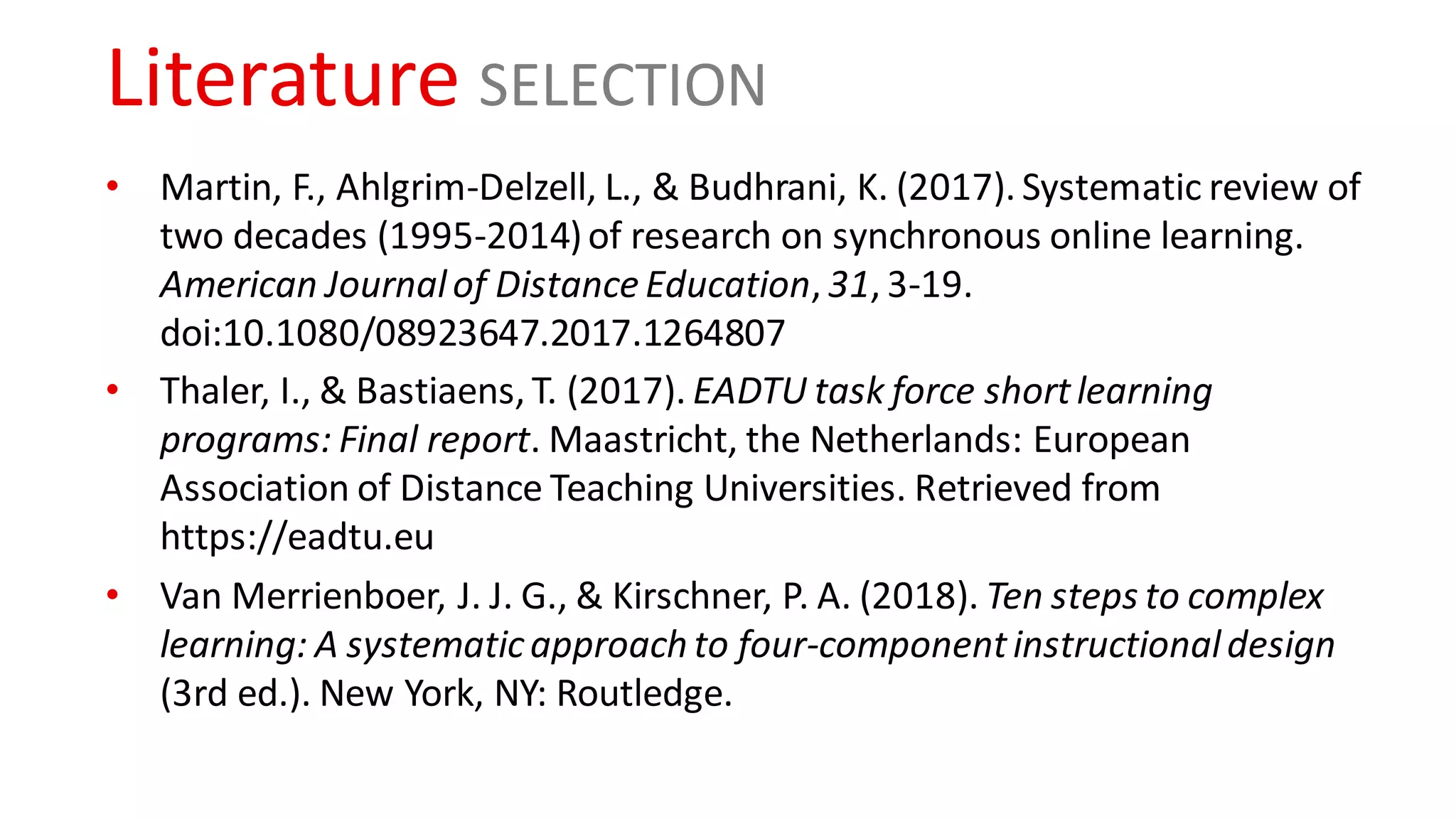 Literature SELECTION
• Martin, F., Ahlgrim-Delzell, L., & Budhrani, K. (2017). Systematic review of
two decades (1995-2014)of research on synchronous online learning.
American Journalof Distance Education, 31, 3-19.
doi:10.1080/08923647.2017.1264807
• Thaler, I., & Bastiaens, T. (2017). EADTU task force shortlearning
programs: Final report. Maastricht, the Netherlands: European
Association of Distance Teaching Universities. Retrieved from
https://eadtu.eu
• Van Merrienboer, J. J. G., & Kirschner, P. A. (2018). Ten steps to complex
learning: A systematicapproach to four-componentinstructionaldesign
(3rd ed.). New York, NY: Routledge.
 