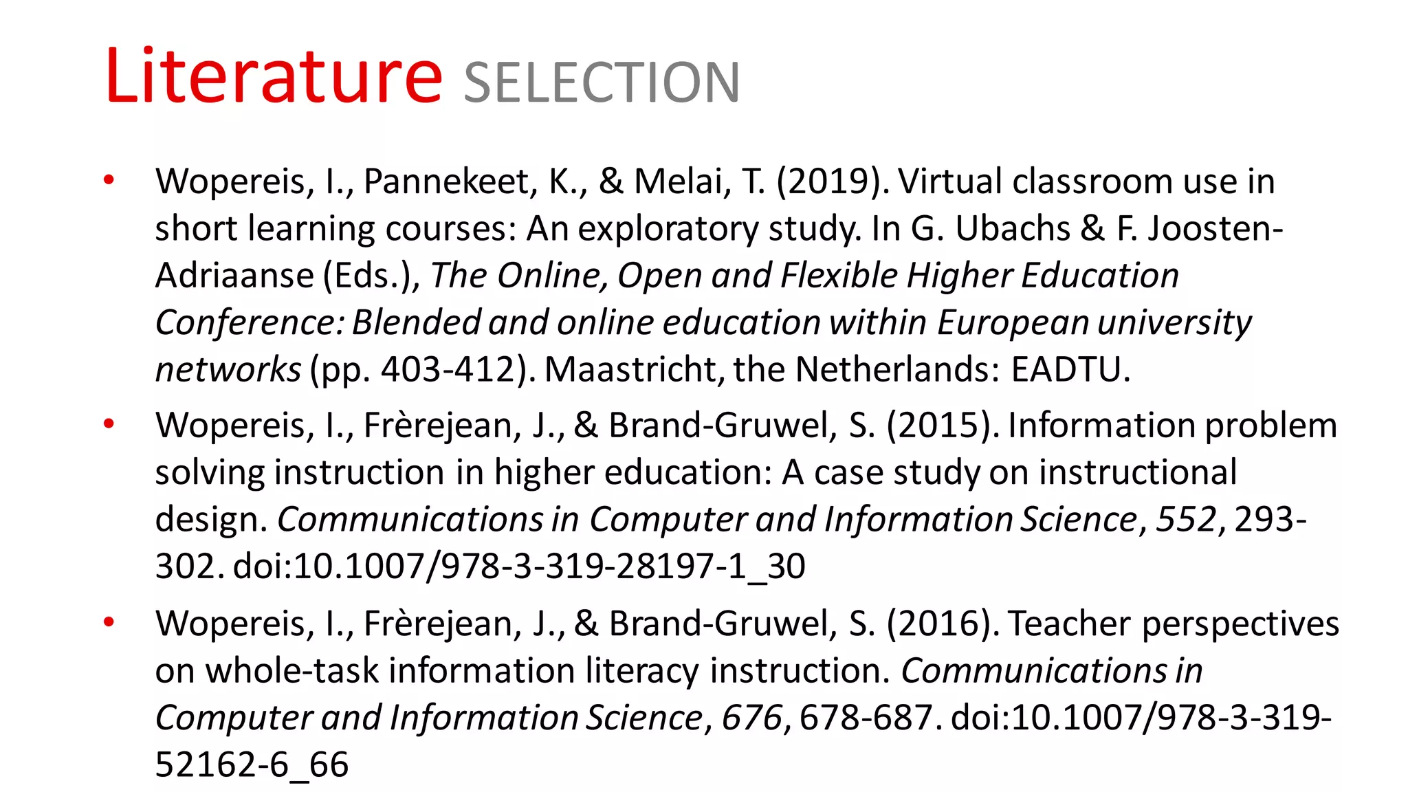 Literature SELECTION
• Wopereis, I., Pannekeet, K., & Melai, T. (2019). Virtual classroom use in
short learning courses: An exploratory study. In G. Ubachs & F. Joosten-
Adriaanse (Eds.), The Online, Open and Flexible Higher Education
Conference:Blended and online education within European university
networks (pp. 403-412). Maastricht, the Netherlands: EADTU.
• Wopereis, I., Frèrejean, J., & Brand-Gruwel, S. (2015). Information problem
solving instruction in higher education: A case study on instructional
design. Communications in Computer and Information Science, 552, 293-
302. doi:10.1007/978-3-319-28197-1_30
• Wopereis, I., Frèrejean, J., & Brand-Gruwel, S. (2016). Teacher perspectives
on whole-task information literacy instruction. Communications in
Computer and Information Science, 676, 678-687. doi:10.1007/978-3-319-
52162-6_66
 
