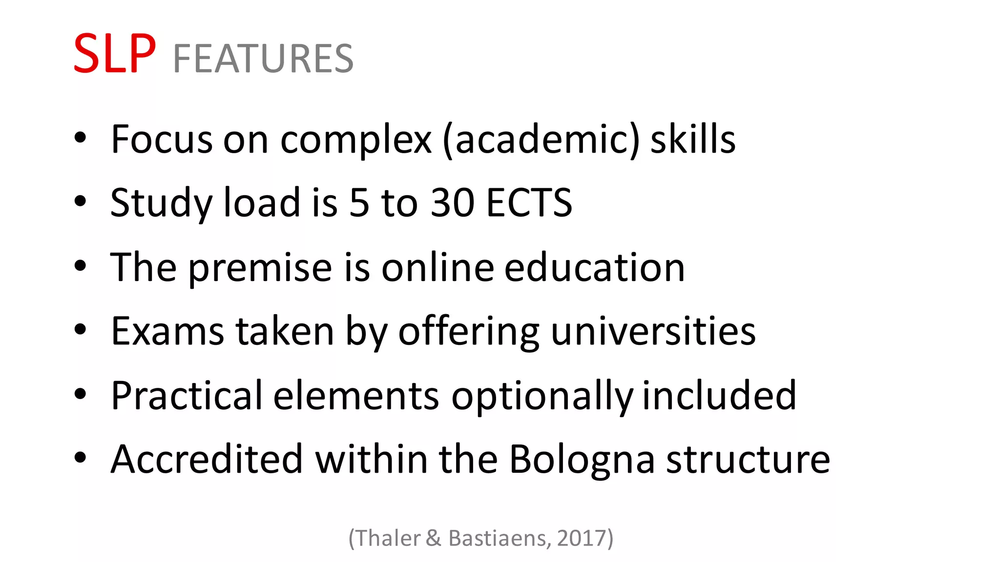 SLP FEATURES
• Focus on complex (academic) skills
• Study load is 5 to 30 ECTS
• The premise is online education
• Exams taken by offering universities
• Practical elements optionally included
• Accredited within the Bologna structure
(Thaler & Bastiaens, 2017)
 