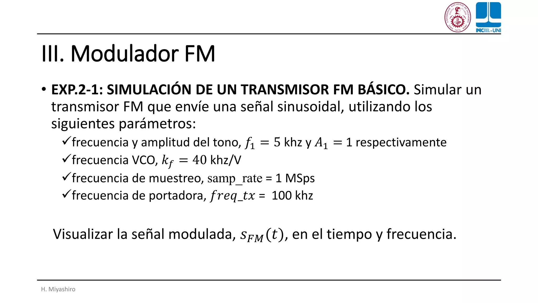 III. Modulador FM
• EXP.2-1: SIMULACIÓN DE UN TRANSMISOR FM BÁSICO. Simular un
transmisor FM que envíe una señal sinusoidal, utilizando los
siguientes parámetros:
✓frecuencia y amplitud del tono, 𝑓1 = 5 khz y 𝐴1 = 1 respectivamente
✓frecuencia VCO, 𝑘 𝑓 = 40 khz/V
✓frecuencia de muestreo, samp_rate = 1 MSps
✓frecuencia de portadora, 𝑓𝑟𝑒𝑞_𝑡𝑥 = 100 khz
Visualizar la señal modulada, 𝑠 𝐹𝑀(𝑡), en el tiempo y frecuencia.
H. Miyashiro
 
