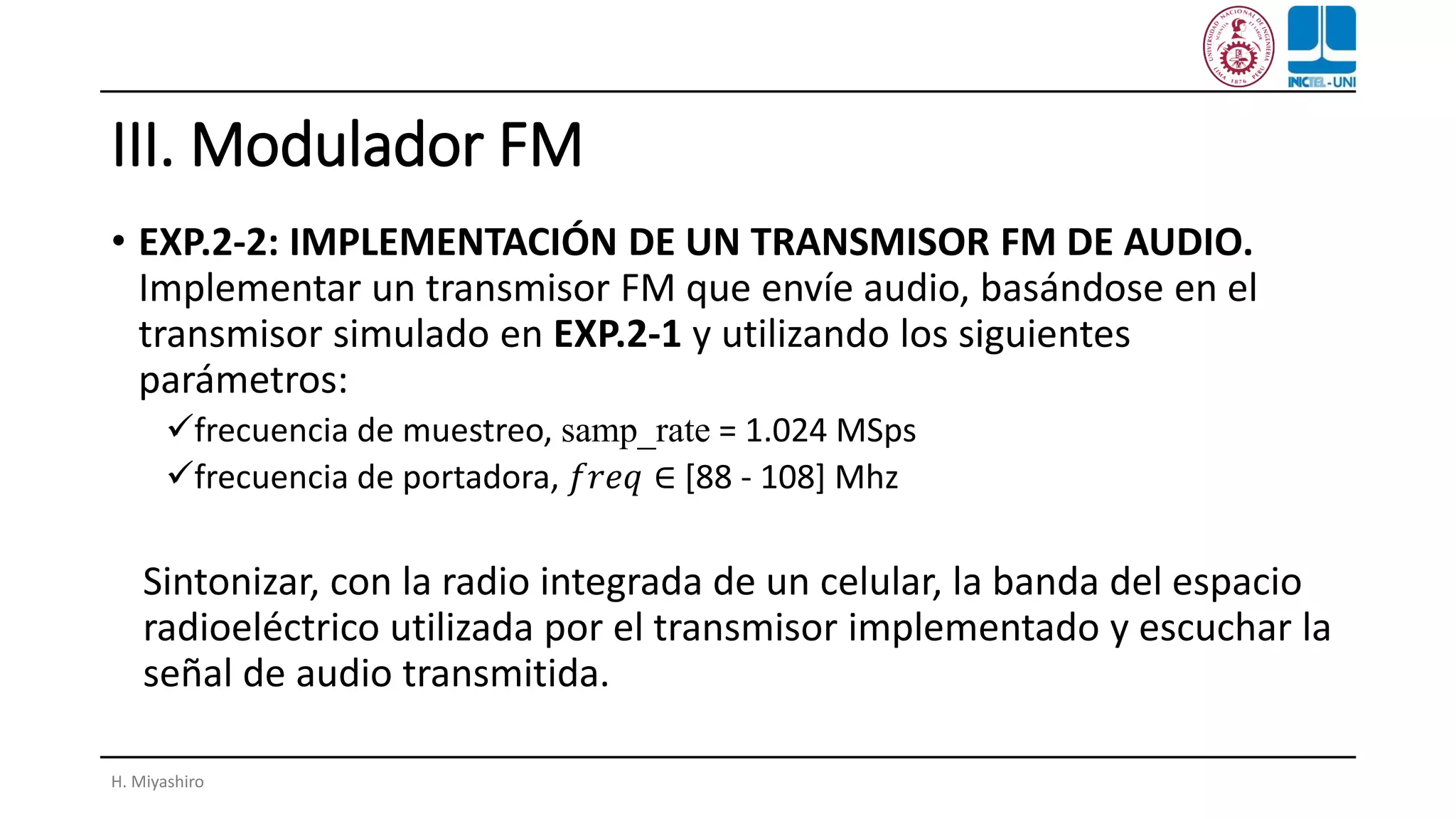 III. Modulador FM
• EXP.2-2: IMPLEMENTACIÓN DE UN TRANSMISOR FM DE AUDIO.
Implementar un transmisor FM que envíe audio, basándose en el
transmisor simulado en EXP.2-1 y utilizando los siguientes
parámetros:
✓frecuencia de muestreo, samp_rate = 1.024 MSps
✓frecuencia de portadora, 𝑓𝑟𝑒𝑞 ∈ [88 - 108] Mhz
Sintonizar, con la radio integrada de un celular, la banda del espacio
radioeléctrico utilizada por el transmisor implementado y escuchar la
señal de audio transmitida.
H. Miyashiro
 