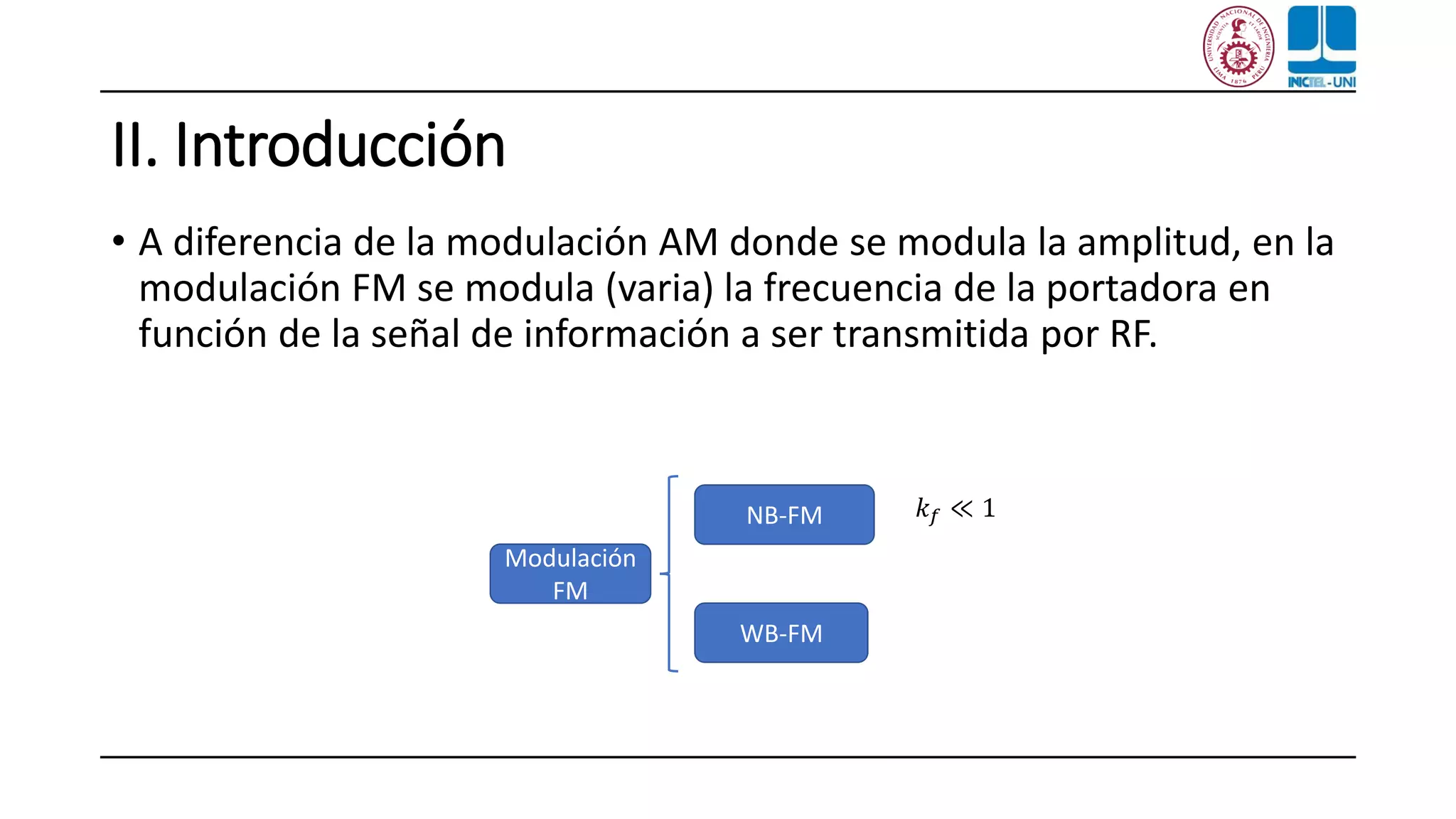 II. Introducción
• A diferencia de la modulación AM donde se modula la amplitud, en la
modulación FM se modula (varia) la frecuencia de la portadora en
función de la señal de información a ser transmitida por RF.
Modulación
FM
WB-FM
NB-FM 𝑘 𝑓 ≪ 1
 