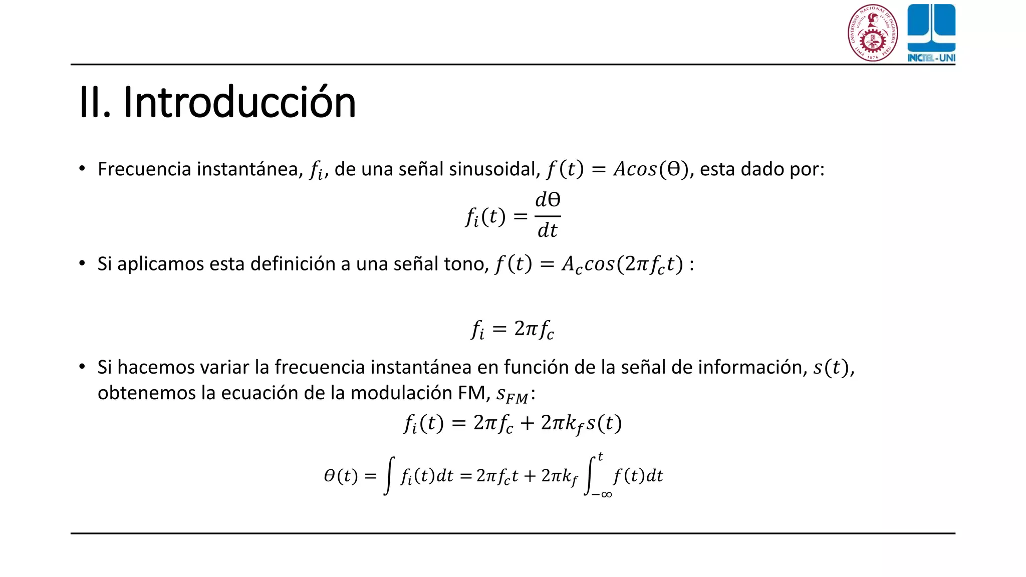 II. Introducción
• Frecuencia instantánea, 𝑓𝑖, de una señal sinusoidal, 𝑓 𝑡 = 𝐴𝑐𝑜𝑠(ϴ), esta dado por:
𝑓𝑖(𝑡) =
𝑑ϴ
𝑑𝑡
• Si aplicamos esta definición a una señal tono, 𝑓 𝑡 = 𝐴 𝑐 𝑐𝑜𝑠(2𝜋𝑓𝑐 𝑡) :
𝑓𝑖 = 2𝜋𝑓𝑐
• Si hacemos variar la frecuencia instantánea en función de la señal de información, 𝑠(𝑡),
obtenemos la ecuación de la modulación FM, 𝑠 𝐹𝑀:
𝑓𝑖(𝑡) = 2𝜋𝑓𝑐 + 2𝜋𝑘 𝑓 𝑠(𝑡)
𝛳(𝑡) = න 𝑓𝑖 𝑡 𝑑𝑡 = 2𝜋𝑓𝑐 𝑡 + 2𝜋𝑘 𝑓 න
−∞
𝑡
𝑓 𝑡 𝑑𝑡
 