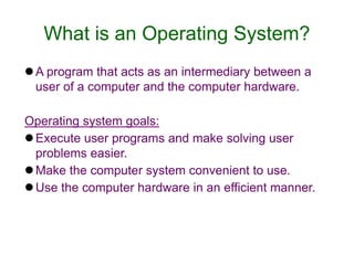 What is an Operating System?
A program that acts as an intermediary between a
user of a computer and the computer hardware.
Operating system goals:
Execute user programs and make solving user
problems easier.
Make the computer system convenient to use.
Use the computer hardware in an efficient manner.
 