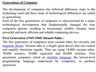 Generations of Computer
The development of computers has followed difference steps in the
technology used and these steps of technological differences are called
as generations.
Each of the five generations of computers is characterized by a major
technological development that fundamentally changed the way
computers operate, resulting in increasingly smaller, cheaper, more
powerful and more efficient and reliable computing devices.
First Generation (1945-1960) Vacuum Tubes :
The first generation of computers used vacuum tubes for circuitry and
magnetic drums. Vacuum tube is a fragile glass device that can control
and amplify electronic signals. They are using 18,000 vacuum tubes,
70,000 resisters, 10,000 capacitors and 60,000 switches. First
generation computers relied on machine language, the lowest-level
programming language understood by computers, to perform
operations.
 