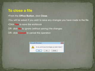 To close a file
•From the Office Button, click Close.
•You will be asked if you wish to save any changes you have made to the file.
•Click Yes to save the workbook
OR click No to ignore (without saving) the changes
OR click Cancel to cancel the operation
 
