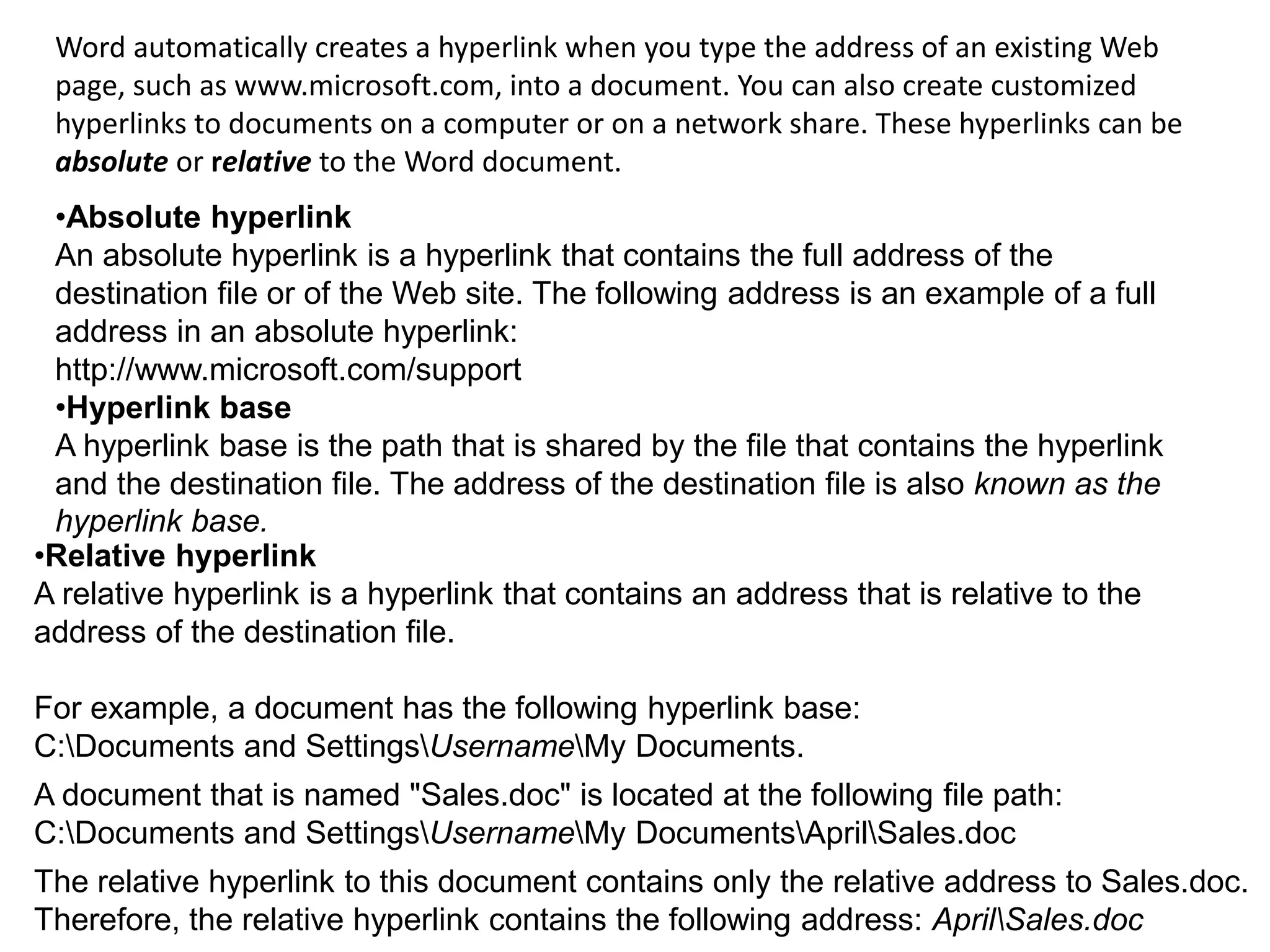 Word automatically creates a hyperlink when you type the address of an existing Web
page, such as www.microsoft.com, into a document. You can also create customized
hyperlinks to documents on a computer or on a network share. These hyperlinks can be
absolute or relative to the Word document.
•Absolute hyperlink
An absolute hyperlink is a hyperlink that contains the full address of the
destination file or of the Web site. The following address is an example of a full
address in an absolute hyperlink:
http://www.microsoft.com/support
•Hyperlink base
A hyperlink base is the path that is shared by the file that contains the hyperlink
and the destination file. The address of the destination file is also known as the
hyperlink base.
•Relative hyperlink
A relative hyperlink is a hyperlink that contains an address that is relative to the
address of the destination file.
For example, a document has the following hyperlink base:
C:Documents and SettingsUsernameMy Documents.
A document that is named "Sales.doc" is located at the following file path:
C:Documents and SettingsUsernameMy DocumentsAprilSales.doc
The relative hyperlink to this document contains only the relative address to Sales.doc.
Therefore, the relative hyperlink contains the following address: AprilSales.doc
 