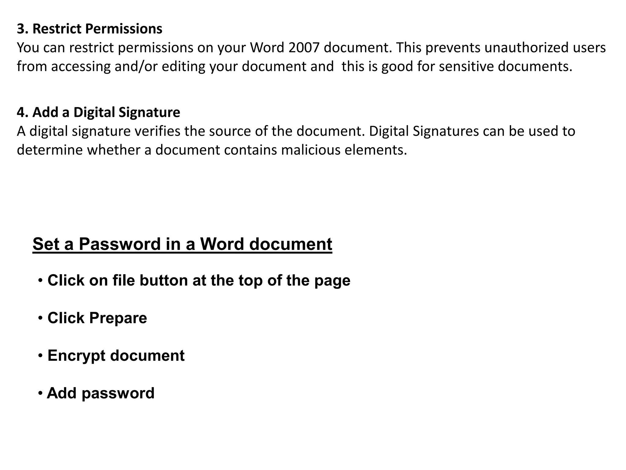 3. Restrict Permissions
You can restrict permissions on your Word 2007 document. This prevents unauthorized users
from accessing and/or editing your document and this is good for sensitive documents.
4. Add a Digital Signature
A digital signature verifies the source of the document. Digital Signatures can be used to
determine whether a document contains malicious elements.
Set a Password in a Word document
• Click on file button at the top of the page
• Click Prepare
• Encrypt document
• Add password
 