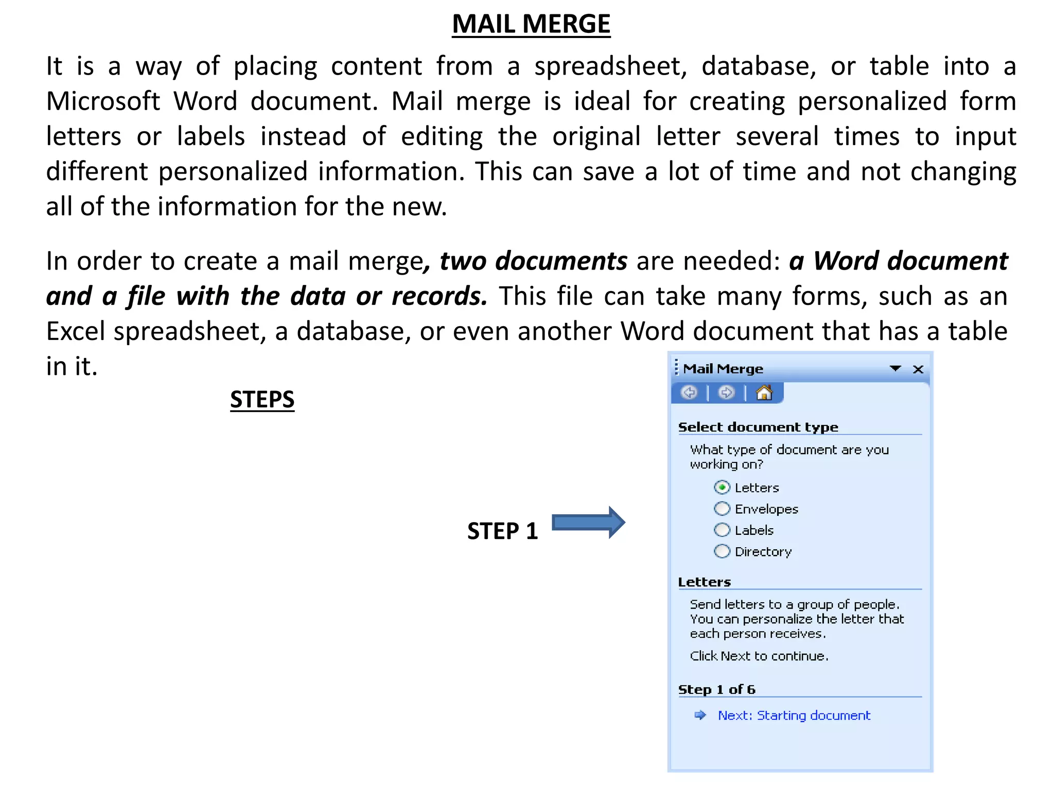 MAIL MERGE
It is a way of placing content from a spreadsheet, database, or table into a
Microsoft Word document. Mail merge is ideal for creating personalized form
letters or labels instead of editing the original letter several times to input
different personalized information. This can save a lot of time and not changing
all of the information for the new.
In order to create a mail merge, two documents are needed: a Word document
and a file with the data or records. This file can take many forms, such as an
Excel spreadsheet, a database, or even another Word document that has a table
in it.
STEPS
STEP 1
 