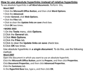 How to use absolute hyperlinks instead of relative hyperlinks
To use absolute hyperlinks in all Word documents. Perform this,
Word 2007
• Click the Microsoft Office Button, and then click Word Options.
• Click the Advanced.
• Under General, click Web Options.
• Click the Files tab.
• Click to clear the Update links on save check box.
• Click OK two times.
•WORD 2003
1.On the Tools menu, click Options.
2.Click the General tab.
3.Click Web Options.
4.Click the Files tab.
5.Click to clear the Update links on save check box.
6.Click OK two times.
Use absolute hyperlinks in a single document. To do this, use the following
method.
Word 2007
Open the document in which you want to use an absolute hyperlink.
Click the Microsoft Office Button, point to Prepare, and then click Properties.
Click Document Properties, and then click Advanced Properties.
Click the Summary tab.
In the Hyperlink Base box, type x, and then click OK.
 