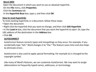 Word 2003
Open the document in which you want to use an absolute hyperlink.
On the File menu, click Properties.
Click the Summary tab.
In the Hyperlink Base box, type x, and then click OK.
How to reset hyperlinks
To reset existing hyperlinks in a document, follow these steps:
• Open the document.
• Right-click the hyperlink that you want to change, and then click Edit Hyperlink.
• In the Look in box, click the document that you want the hyperlink to open. Or, type the
URL address of the destination in the Address box.
• Click OK.
AUTOCORRECT
AutoCorrect feature corrects typos and misspellings as they occur. For example, if you
accidentally type “teh,” Word changes it to “the.” The feature saves time and also helps
to eliminate errors .
AutoCorrect is also used to apply special formatting. For example (c) is changed to the
copyright symbol.
Like many of Word’s features, we can customize AutoCorrect. We may want to assign
abbreviations to frequently typed names, addresses, or terminology.
 