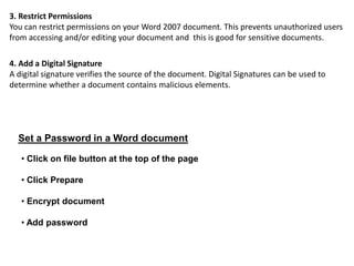 3. Restrict Permissions
You can restrict permissions on your Word 2007 document. This prevents unauthorized users
from accessing and/or editing your document and this is good for sensitive documents.
4. Add a Digital Signature
A digital signature verifies the source of the document. Digital Signatures can be used to
determine whether a document contains malicious elements.
Set a Password in a Word document
• Click on file button at the top of the page
• Click Prepare
• Encrypt document
• Add password
 
