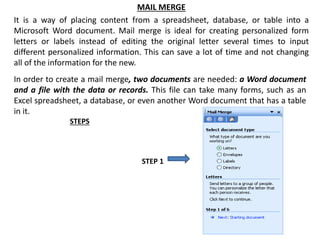 MAIL MERGE
It is a way of placing content from a spreadsheet, database, or table into a
Microsoft Word document. Mail merge is ideal for creating personalized form
letters or labels instead of editing the original letter several times to input
different personalized information. This can save a lot of time and not changing
all of the information for the new.
In order to create a mail merge, two documents are needed: a Word document
and a file with the data or records. This file can take many forms, such as an
Excel spreadsheet, a database, or even another Word document that has a table
in it.
STEPS
STEP 1
 