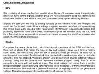 Other Hardware Components
• BUS
It is consisting of about one hundred parallel wires; Some of these wires carry timing signals,
others will have control signals, another group will have a bit pattern code that identifies the
component that is to deal with the data, and other wires carry signals encoding the data .
Signals are sent over the bus by setting voltages on the different wires (the voltages are
small, like 0-volts and 1-volt). When a voltage is applied to a wire the effect propagates along
that wire at close to the speed of light; Transmission of information is controlled by clocks that
put timing signals on some of the wires. Information signals are encoded on to the bus, held
for a few clock ticks to give all components a chance to recognize and if appropriate take
action, then the signals are cleared.
• Clocks
Computers frequency clocks that control the internal operations of the CPU and the bus,
there will be clocks that record the time of day and, possibly, serve as a form of "alarm
clock" timer. The time of day clock will tick at about 60-times per second; at each tick, a
counter gets incremented. An alarm clock time can be told to send a signal when a particular
amount of time has elapsed. "Analog-to-Digital" (A-to-D) converters change external voltages
("analog" data) into bit patterns that represent numbers ("digital" data). A-to-Ds allow
computers to work with all kinds of input. The input voltage can come from a photo-
multiplier/detector system (allowing light intensities to be measured), or from a thermocouple
(measurements of temperature), a pressure transducer, or anything else that can generate a
voltage. This allows computers to monitor all kinds of external devices
 