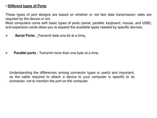• Different types of Ports
These types of port designs are based on whether or not fast data transmission rates are
required by the device or not.
Most computers come with basic types of ports (serial, parallel, keyboard, mouse, and USB);
and expansion cards allow you to expand the available types needed by specific devices.
 Serial Ports: Transmit data one bit at a time,
 Parallel ports : Transmit more than one byte at a time.
Understanding the differences among connector types is useful and important,
as the cable required to attach a device to your computer is specific to its
connector, not to mention the port on the computer.
 
