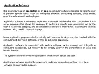 Application Software
It is also known as an application or an app, is computer software designed to help the user
to perform specific tasks. Such as, enterprise software, accounting software, office suites,
graphics software and media players.
Application software is developed to perform in any task that benefits from computation. It is a
set of programs that allows the computer to perform a specific data processing job for the
user. It is a broad category, and encompasses software of many kinds, including the internet
browser being used to display this page.
Many application programs deal principally with documents. Apps may be bundled with the
computer and its system software, or may be published separately.
Application software is contrasted with system software, which manage and integrate a
computer's capabilities, but typically do not directly apply in the performance of tasks that
benefit the user.
The system software serves the application, which in turn serves the user.
Application software applies the power of a particular computing platform or system
software to a particular purpose.
 
