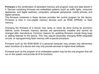 Firmware is the combination of persistent memory and program code and data stored in
it. Devices containing firmware are embedded systems (such as traffic lights, consumer
appliances, and digital watches), computers, computer peripherals, mobile phones, and
digital cameras.
The firmware contained in these devices provides the control program for the device.
Firmware is held in non-volatile memory devices such as ROM, EPROM, or flash
memory.
Changing the firmware of a device may rarely or never be done during its economic
lifetime; some firmware memory devices are permanently installed and cannot be
changed after manufacture. Common reasons for updating firmware include fixing bugs
or adding features to the device. This may require physically changing ROM integrated
circuits, or reprogramming flash memory with a special procedure.
Firmware such as the ROM BIOS of a personal computer may contain only elementary
basic functions of a device and may only provide services to higher-level software.
Firmware such as the program of an embedded system may be the only program that will
run on the system and provide all of its functions.
 