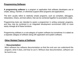 A programming software is a program or application that software developers use to
create, debug, maintain, or otherwise support other programs and applications.
The term usually refers to relatively simple programs, such as compilers, debuggers,
interpreters, linkers, and text editors, that can be combined together to accomplish a task.
Programming tools are intended to assist a programmer in writing computer programs,
and they may be combined in an integrated development environment (IDE) to more
easily manage all of these functions.
Programming software is a sub-category of system software but sometimes it is stated as
a separate category of software along with application and system software.
Programming Software
Other Related Topics of Software
• Documentation
Most software has software documentation so that the end user can understand the
program, what it does, and how to use it. Without clear documentation, software can
be hard to use.
 