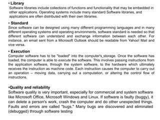 • Library
Software libraries include collections of functions and functionality that may be embedded in
other applications. Operating systems include many standard Software libraries, and
applications are often distributed with their own libraries.
• Standard
Since software can be designed using many different programming languages and in many
different operating systems and operating environments, software standard is needed so that
different software can understand and exchange information between each other. For
instance, an email sent from a Microsoft Outlook should be readable from Yahoo! Mail and
vice versa.
• Execution
Computer software has to be "loaded" into the computer's storage. Once the software has
loaded, the computer is able to execute the software. This involves passing instructions from
the application software, through the system software, to the hardware which ultimately
receives the instruction as machine code. Each instruction causes the computer to carry out
an operation – moving data, carrying out a computation, or altering the control flow of
instructions.
•Quality and reliability
Software quality is very important, especially for commercial and system software
like Microsoft Office, Microsoft Windows and Linux. If software is faulty (buggy), it
can delete a person's work, crash the computer and do other unexpected things.
Faults and errors are called "bugs." Many bugs are discovered and eliminated
(debugged) through software testing
 