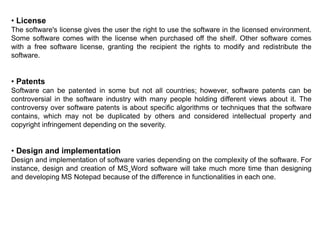 • License
The software's license gives the user the right to use the software in the licensed environment.
Some software comes with the license when purchased off the shelf. Other software comes
with a free software license, granting the recipient the rights to modify and redistribute the
software.
• Patents
Software can be patented in some but not all countries; however, software patents can be
controversial in the software industry with many people holding different views about it. The
controversy over software patents is about specific algorithms or techniques that the software
contains, which may not be duplicated by others and considered intellectual property and
copyright infringement depending on the severity.
• Design and implementation
Design and implementation of software varies depending on the complexity of the software. For
instance, design and creation of MS Word software will take much more time than designing
and developing MS Notepad because of the difference in functionalities in each one.
 