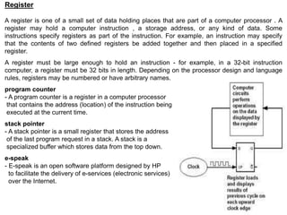 Register
A register is one of a small set of data holding places that are part of a computer processor . A
register may hold a computer instruction , a storage address, or any kind of data. Some
instructions specify registers as part of the instruction. For example, an instruction may specify
that the contents of two defined registers be added together and then placed in a specified
register.
A register must be large enough to hold an instruction - for example, in a 32-bit instruction
computer, a register must be 32 bits in length. Depending on the processor design and language
rules, registers may be numbered or have arbitrary names.
program counter
- A program counter is a register in a computer processor
that contains the address (location) of the instruction being
executed at the current time.
stack pointer
- A stack pointer is a small register that stores the address
of the last program request in a stack. A stack is a
specialized buffer which stores data from the top down.
e-speak
- E-speak is an open software platform designed by HP
to facilitate the delivery of e-services (electronic services)
over the Internet.
 