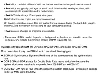 • The amount of RAM needed depends on the types of applications you intend to run on the
computer. S/w indicate the minimum amount of RAM required to run.
• RAM chips consist of millions of switches that are sensitive to changes in electric current.
• RAM chips are typically packaged on small circuit boards called memory modules, which
are inserted into special slots on the motherboard.
• RAM is Volatile storage: Power goes, data goes!
Data/instructions are copied into memory as needed.
On booting, operating system files are loaded from a storage device (the hard disk, usually)
into RAM, and they remain there as long as your computer is running.
• RAM contents changes as programs are executed.
Two basic types of RAM are Dynamic RAM (DRAM), and Static RAM (SRAM).
Most computers today use DRAM, which are also following types:
 SDRAM- Synchronous Dynamic RAM runs at the same pace as the system clock
runs.
 DDR SDRAM- DDR stands for Double Data Rate - runs at double the pace the
system clock runs - available in speeds from 266 MHZ up to 600MHZ
 DDR2 SDRAM runs at four times the pace the system clock runs - available in speeds
from 400 MHZ up to 800MHZ
 