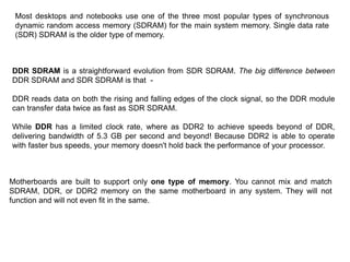 DDR SDRAM is a straightforward evolution from SDR SDRAM. The big difference between
DDR SDRAM and SDR SDRAM is that -
DDR reads data on both the rising and falling edges of the clock signal, so the DDR module
can transfer data twice as fast as SDR SDRAM.
While DDR has a limited clock rate, where as DDR2 to achieve speeds beyond of DDR,
delivering bandwidth of 5.3 GB per second and beyond! Because DDR2 is able to operate
with faster bus speeds, your memory doesn't hold back the performance of your processor.
Motherboards are built to support only one type of memory. You cannot mix and match
SDRAM, DDR, or DDR2 memory on the same motherboard in any system. They will not
function and will not even fit in the same.
Most desktops and notebooks use one of the three most popular types of synchronous
dynamic random access memory (SDRAM) for the main system memory. Single data rate
(SDR) SDRAM is the older type of memory.
 