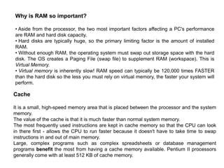 Cache
It is a small, high-speed memory area that is placed between the processor and the system
memory.
The value of the cache is that it is much faster than normal system memory.
The most frequently used instructions are kept in cache memory so that the CPU can look
in there first - allows the CPU to run faster because it doesn't have to take time to swap
instructions in and out of main memory.
Large, complex programs such as complex spreadsheets or database management
programs benefit the most from having a cache memory available. Pentium II processors
generally come with at least 512 KB of cache memory.
Why is RAM so important?
• Aside from the processor, the two most important factors affecting a PC's performance
are RAM and hard disk capacity.
• Hard disks are typically huge, so the primary limiting factor is the amount of installed
RAM.
• Without enough RAM, the operating system must swap out storage space with the hard
disk. The OS creates a Paging File (swap file) to supplement RAM (workspace). This is
Virtual Memory.
• Virtual memory is inherently slow! RAM speed can typically be 120,000 times FASTER
than the hard disk so the less you must rely on virtual memory, the faster your system will
perform.
 