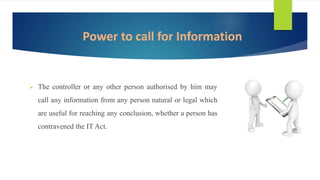  The controller or any other person authorised by him may
call any information from any person natural or legal which
are useful for reaching any conclusion, whether a person has
contravened the IT Act.
Power to call for Information
 