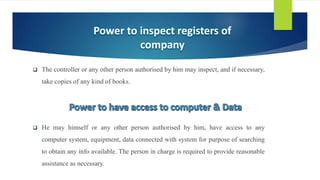  The controller or any other person authorised by him may inspect, and if necessary,
take copies of any kind of books.
 He may himself or any other person authorised by him, have access to any
computer system, equipment, data connected with system for purpose of searching
to obtain any info available. The person in charge is required to provide reasonable
assistance as necessary.
 