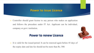  Controller should grant license to any person who makes an application
and follows the procedure under IT Act. Applicant can be individual,
company or govt. institution.
 It is valid for the issued period. It can be renewed again before 45 days of
the expiry date and late fee should not be more than Rs. 500.
Power to issue Licence
Power to renew Licence
 