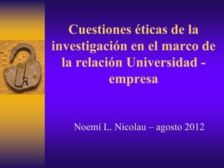 Cuestiones éticas de la
investigación en el marco de
la relación Universidad -
empresa
Noemí L. Nicolau – agosto 2012
 