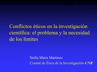 Conflictos éticos en la investigación
científica: el problema y la necesidad
de los límites
Stella Maris Martínez
Comité de Ética de la Investigación-UNR
 