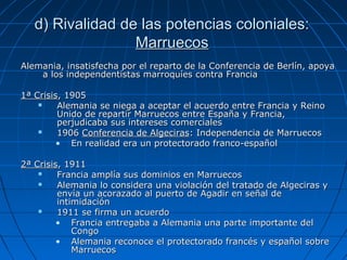 d) Rivalidad de las potencias coloniales:
Marruecos
Alemania, insatisfecha por el reparto de la Conferencia de Berlín, apoya
a los independentistas marroquíes contra Francia
1ª Crisis, 1905

Alemania se niega a aceptar el acuerdo entre Francia y Reino
Unido de repartir Marruecos entre España y Francia,
perjudicaba sus intereses comerciales

1906 Conferencia de Algeciras: Independencia de Marruecos
• En realidad era un protectorado franco-español
2ª Crisis, 1911

Francia amplía sus dominios en Marruecos

Alemania lo considera una violación del tratado de Algeciras y
envía un acorazado al puerto de Agadir en señal de
intimidación

1911 se firma un acuerdo
• Francia entregaba a Alemania una parte importante del
Congo
• Alemania reconoce el protectorado francés y español sobre
Marruecos

 
