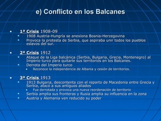 e) Conflicto en los Balcanes
•

1ª Crisis 1908-09



•

1908 Austria-Hungría se anexiona Bosnia-Herzegovina
Provoca la protesta de Serbia, que aspiraba unir todos los pueblos
eslavos del sur.

2ª Crisis 1912




Ataque de la Liga balcánica (Serbia, Bulgaria, Grecia, Montenegro) al
Imperio turco para quitarle sus territorios en los Balcanes.
Derrota del Imperio turco

•

•

Reconoce la independencia de Albania y cesión de territorios.

3ª Crisis 1913


1913 Bulgaria, descontenta con el reparto de Macedonia entre Grecia y
Serbia, atacó a sus antiguos aliados

•



Fue derrotada y provoca una nueva reordenación de territorio

Serbia amplia sus fronteras y Rusia amplia su influencia en la zona
Austria y Alemania ven reducido su poder

 