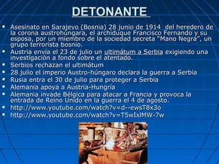 DETONANTE













Asesinato en Sarajevo (Bosnia) 28 junio de 1914 del heredero de
la corona austrohúngara, el archiduque Francisco Fernando y su
esposa, por un miembro de la sociedad secreta “Mano Negra”, un
grupo terrorista bosnio.
Austria envía el 23 de julio un ultimátum a Serbia exigiendo una
investigación a fondo sobre el atentado.
Serbios rechazan el ultimátum
28 julio el imperio Austro-húngaro declara la guerra a Serbia
Rusia entra el 30 de julio para proteger a Serbia
Alemania apoya a Austria-Hungría
Alemania invade Bélgica para atacar a Francia y provoca la
entrada de Reino Unido en la guerra el 4 de agosto.
http://www.youtube.com/watch?v=d--ewsT8x3o
http://www.youtube.com/watch?v=T5wIxlMW-7w

 