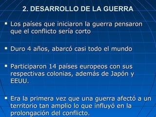 2. DESARROLLO DE LA GUERRA








Los países que iniciaron la guerra pensaron
que el conflicto sería corto
Duro 4 años, abarcó casi todo el mundo
Participaron 14 países europeos con sus
respectivas colonias, además de Japón y
EEUU.
Era la primera vez que una guerra afectó a un
territorio tan amplio lo que influyó en la
prolongación del conflicto.

 