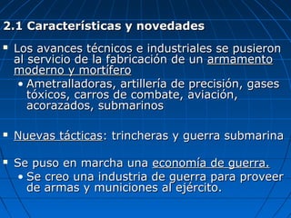 2.1 Características y novedades






Los avances técnicos e industriales se pusieron
al servicio de la fabricación de un armamento
moderno y mortífero
• Ametralladoras, artillería de precisión, gases
tóxicos, carros de combate, aviación,
acorazados, submarinos
Nuevas tácticas: trincheras y guerra submarina
Se puso en marcha una economía de guerra.
• Se creo una industria de guerra para proveer
de armas y municiones al ejército.

 