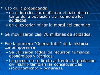 





Uso de la propaganda
• en el interior para inflamar el patriotismo
tanto de la población civil como de los
soldados
• en el exterior minar la moral del enemigo.
Se movilizaron casi 70 millones de soldados.
Fue la primera “Guerra total” de la historia
contemporánea
• Se utilizaron todos los recursos humanos,
económicos y técnicos.
• La guerra no se limito al frente, la población
civil sufrió también las consecuencias
(racionamiento y penurias).

 