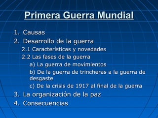Primera Guerra Mundial
1. Causas
2. Desarrollo de la guerra
2.1 Características y novedades
2.2 Las fases de la guerra
a) La guerra de movimientos
b) De la guerra de trincheras a la guerra de
desgaste
c) De la crisis de 1917 al final de la guerra

3. La organización de la paz
4. Consecuencias

 