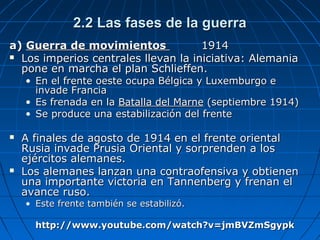 2.2 Las fases de la guerra
a) Guerra de movimientos
1914
 Los imperios centrales llevan la iniciativa: Alemania
pone en marcha el plan Schlieffen.

• En el frente oeste ocupa Bélgica y Luxemburgo e
invade Francia
• Es frenada en la Batalla del Marne (septiembre 1914)
• Se produce una estabilización del frente





A finales de agosto de 1914 en el frente oriental
Rusia invade Prusia Oriental y sorprenden a los
ejércitos alemanes.
Los alemanes lanzan una contraofensiva y obtienen
una importante victoria en Tannenberg y frenan el
avance ruso.
• Este frente también se estabilizó.

http://www.youtube.com/watch?v=jmBVZmSgypk

 