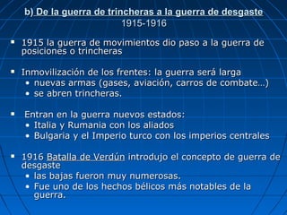 b) De la guerra de trincheras a la guerra de desgaste
1915-1916








1915 la guerra de movimientos dio paso a la guerra de
posiciones o trincheras
Inmovilización de los frentes: la guerra será larga
• nuevas armas (gases, aviación, carros de combate…)
• se abren trincheras.
Entran en la guerra nuevos estados:
• Italia y Rumania con los aliados
• Bulgaria y el Imperio turco con los imperios centrales
1916 Batalla de Verdún introdujo el concepto de guerra de
desgaste
• las bajas fueron muy numerosas.
• Fue uno de los hechos bélicos más notables de la
guerra.

 