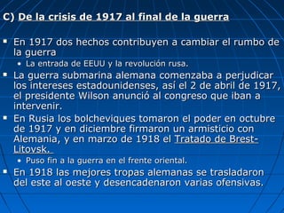 C) De la crisis de 1917 al final de la guerra


En 1917 dos hechos contribuyen a cambiar el rumbo de
la guerra
• La entrada de EEUU y la revolución rusa.





La guerra submarina alemana comenzaba a perjudicar
los intereses estadounidenses, así el 2 de abril de 1917,
el presidente Wilson anunció al congreso que iban a
intervenir.
En Rusia los bolcheviques tomaron el poder en octubre
de 1917 y en diciembre firmaron un armisticio con
Alemania, y en marzo de 1918 el Tratado de BrestLitovsk.
• Puso fin a la guerra en el frente oriental.



En 1918 las mejores tropas alemanas se trasladaron
del este al oeste y desencadenaron varias ofensivas.

 