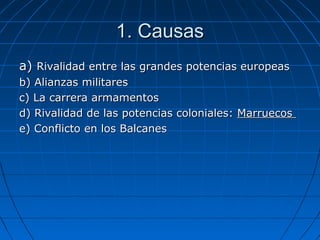 1. Causas
a) Rivalidad entre las grandes potencias europeas
b) Alianzas militares
c) La carrera armamentos
d) Rivalidad de las potencias coloniales: Marruecos
e) Conflicto en los Balcanes

 